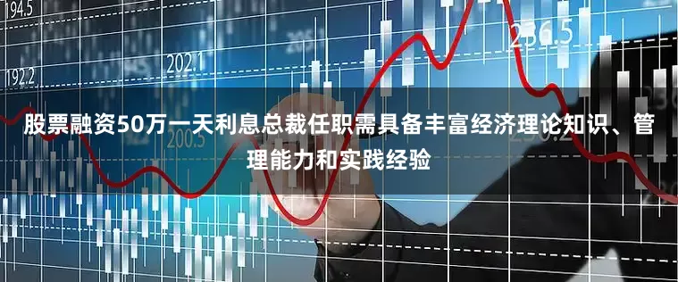 股票融资50万一天利息总裁任职需具备丰富经济理论知识、管理能力和实践经验
