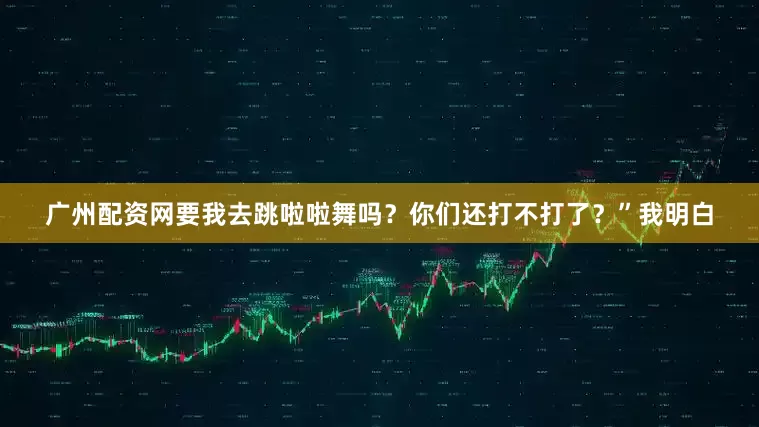 广州配资网要我去跳啦啦舞吗？你们还打不打了？”我明白