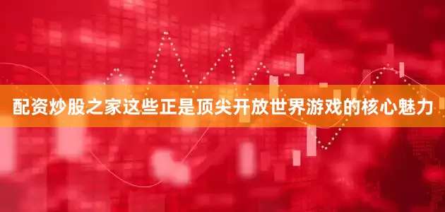 配资炒股之家这些正是顶尖开放世界游戏的核心魅力